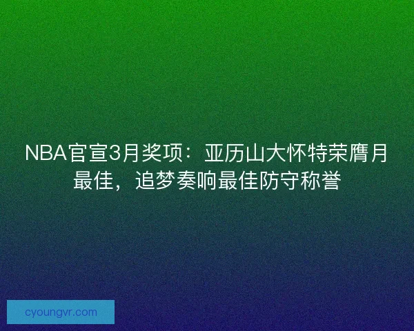 NBA官宣3月奖项：亚历山大怀特荣膺月最佳，追梦奏响最佳防守称誉