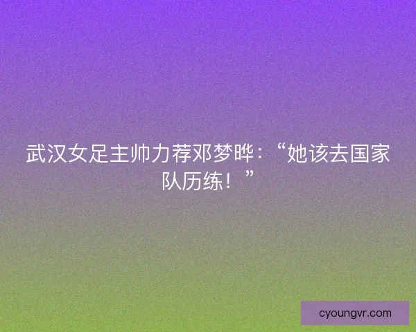 武汉女足主帅力荐邓梦晔：“她该去国家队历练！”