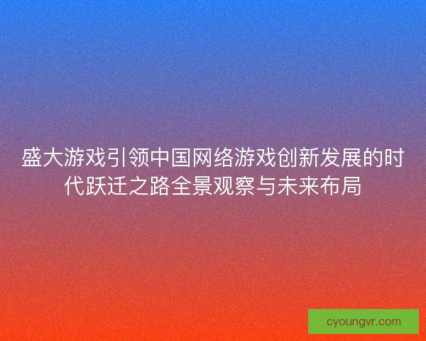 盛大游戏引领中国网络游戏创新发展的时代跃迁之路全景观察与未来布局