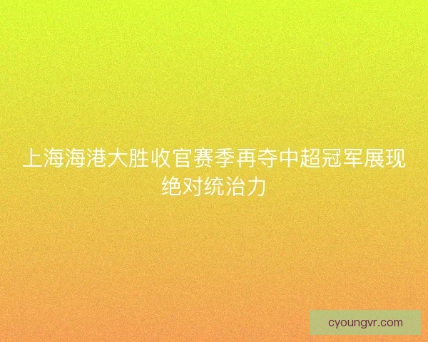 上海海港大胜收官赛季再夺中超冠军展现绝对统治力