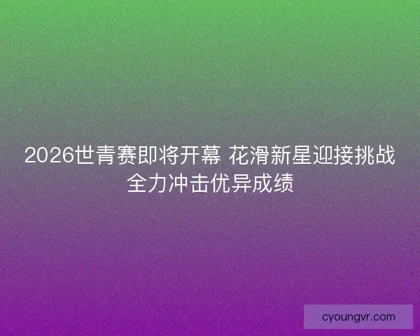 2026世青赛即将开幕 花滑新星迎接挑战全力冲击优异成绩