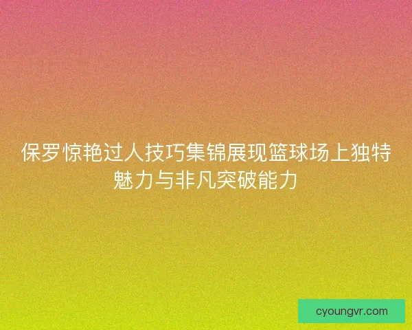 保罗惊艳过人技巧集锦展现篮球场上独特魅力与非凡突破能力