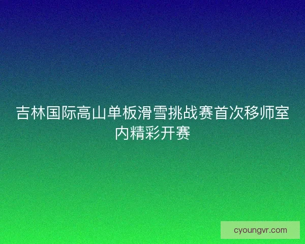 吉林国际高山单板滑雪挑战赛首次移师室内精彩开赛