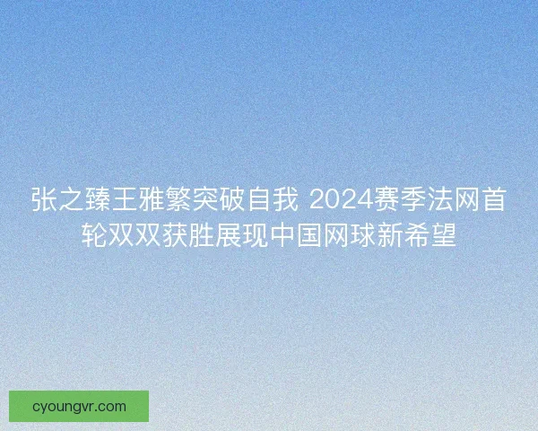 张之臻王雅繁突破自我 2024赛季法网首轮双双获胜展现中国网球新希望