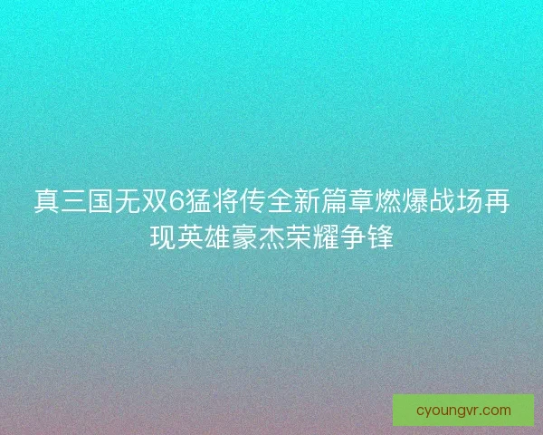真三国无双6猛将传全新篇章燃爆战场再现英雄豪杰荣耀争锋