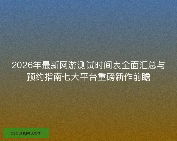 2026年最新网游测试时间表全面汇总与预约指南七大平台重磅新作前瞻