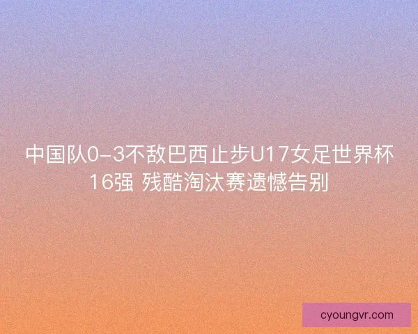 中国队0-3不敌巴西止步U17女足世界杯16强 残酷淘汰赛遗憾告别