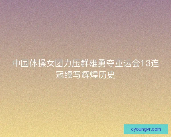 中国体操女团力压群雄勇夺亚运会13连冠续写辉煌历史