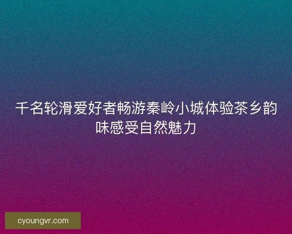 千名轮滑爱好者畅游秦岭小城体验茶乡韵味感受自然魅力 千名轮滑爱好者畅游秦岭小城体验茶乡韵味感受自然魅力