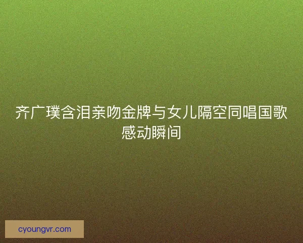 齐广璞含泪亲吻金牌与女儿隔空同唱国歌感动瞬间 齐广璞含泪亲吻金牌与女儿隔空同唱国歌感动瞬间