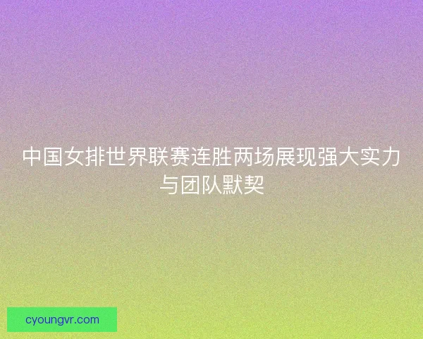 中国女排世界联赛连胜两场展现强大实力与团队默契