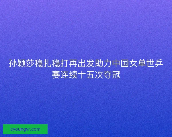 孙颖莎稳扎稳打再出发助力中国女单世乒赛连续十五次夺冠
