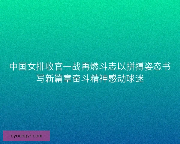 中国女排收官一战再燃斗志以拼搏姿态书写新篇章奋斗精神感动球迷