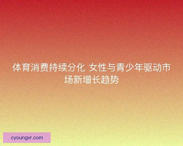 体育消费持续分化 女性与青少年驱动市场新增长趋势 体育消费持续分化 女性与青少年驱动市场新增长趋势