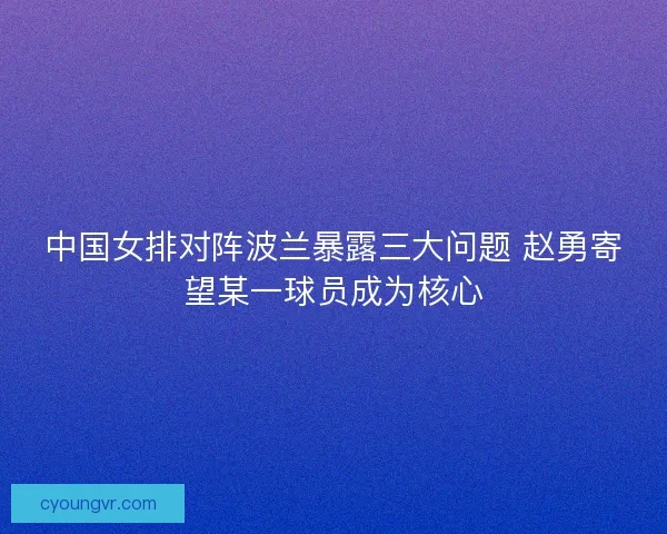 中国女排对阵波兰暴露三大问题 赵勇寄望某一球员成为核心