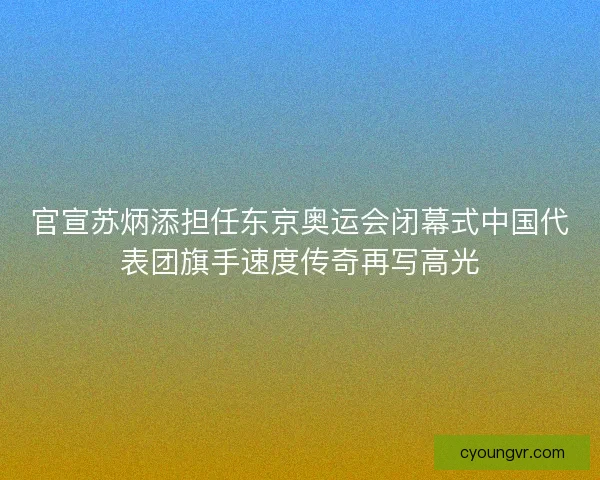 官宣苏炳添担任东京奥运会闭幕式中国代表团旗手速度传奇再写高光