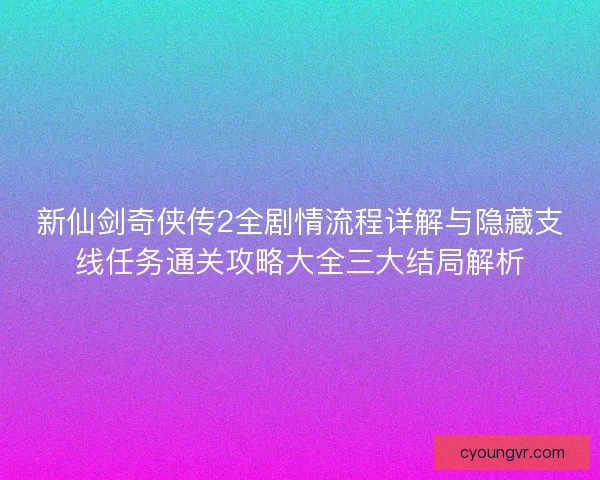 新仙剑奇侠传2全剧情流程详解与隐藏支线任务通关攻略大全三大结局解析