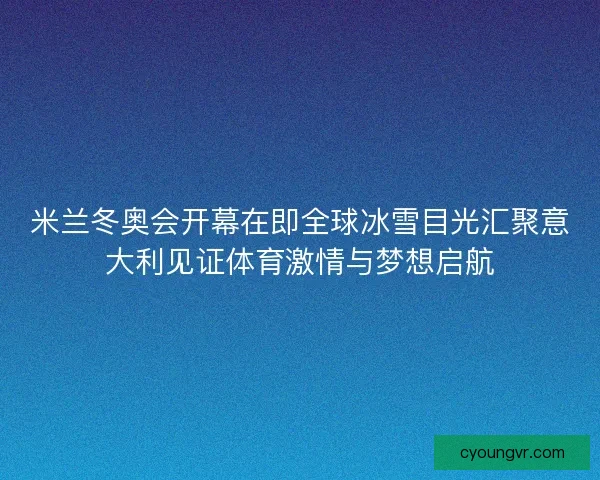 米兰冬奥会开幕在即全球冰雪目光汇聚意大利见证体育激情与梦想启航