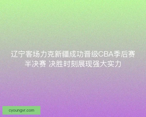 辽宁客场力克新疆成功晋级CBA季后赛半决赛 决胜时刻展现强大实力