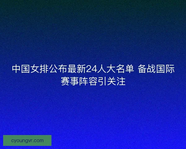中国女排公布最新24人大名单 备战国际赛事阵容引关注