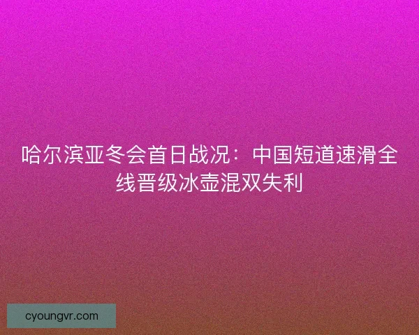 哈尔滨亚冬会首日战况:中国短道速滑全线晋级冰壶混双失利 哈尔滨亚冬会首日战况:中国短道速滑全线晋级冰壶混双失利